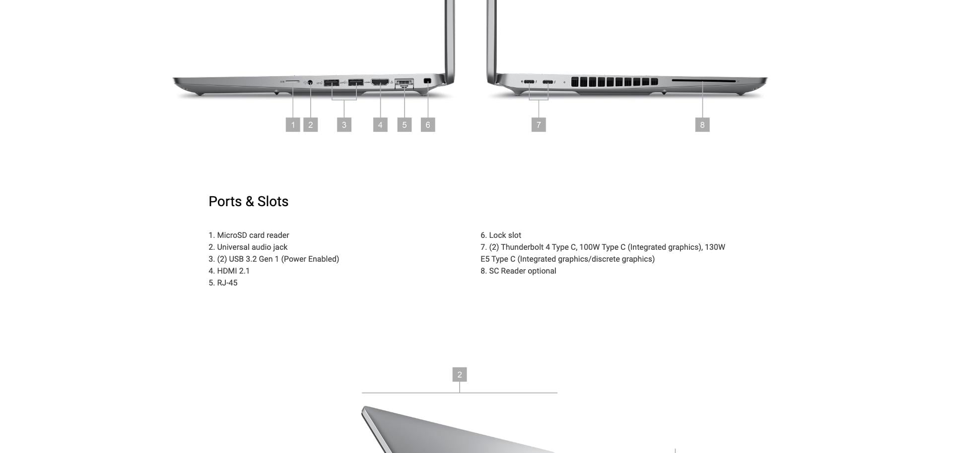 Ports & Slots 1. MicroSD card reader 2. Universal audio jack 3. (2) USB 3.2 Gen1 (Power Enabled) 4. HDMI 2.1 5. RJ-45 6. Lock slot 7. (2) Thunderbolt 4 Type C, 100W Type C (Integrated graphics), 130W E5 Type C (Integrated graphics/discrete graphics) 8. SC Reader optional.